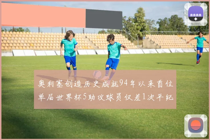 奥利塞创造历史成就94年以来首位单届世界杯5助攻球员仅差1次平纪录