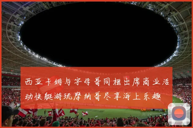 西亚卡姆与字母哥同框出席商业活动快艇游玩摩纳哥尽享海上乐趣