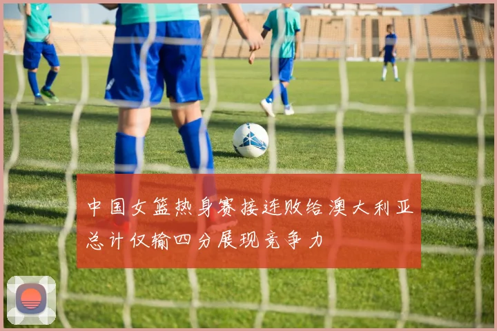中国女篮热身赛接连败给澳大利亚总计仅输四分展现竞争力