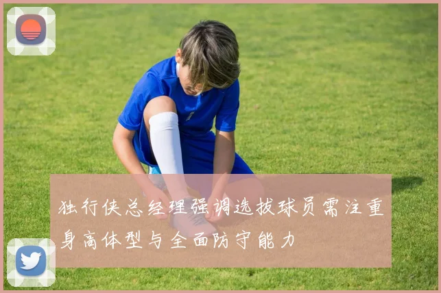 独行侠总经理强调选拔球员需注重身高体型与全面防守能力