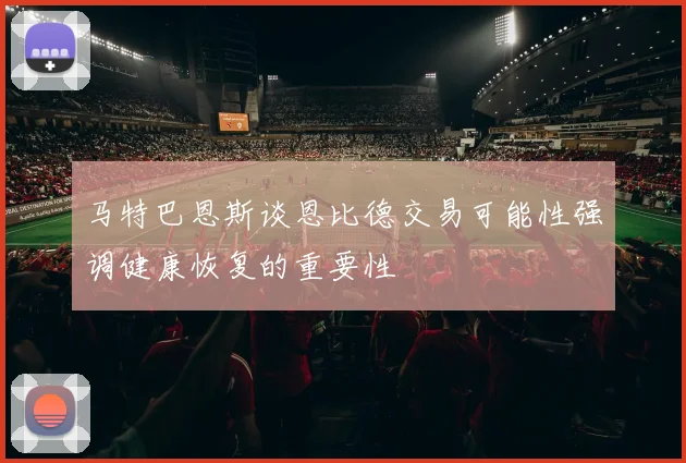 马特巴恩斯谈恩比德交易可能性强调健康恢复的重要性