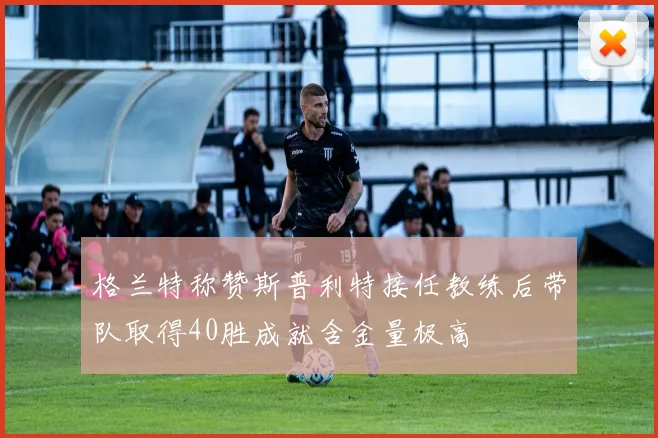 格兰特称赞斯普利特接任教练后带队取得40胜成就含金量极高