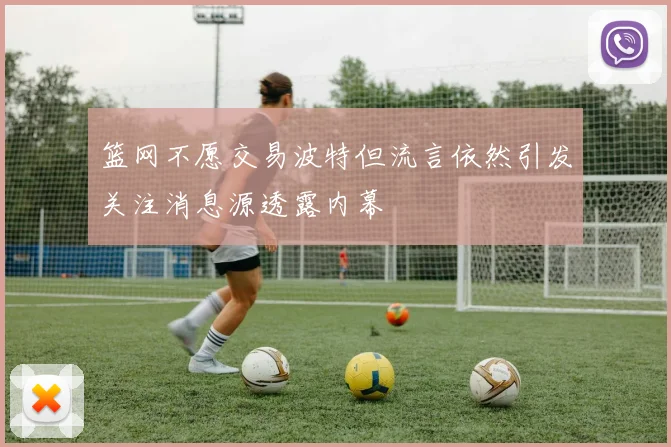 篮网不愿交易波特但流言依然引发关注消息源透露内幕