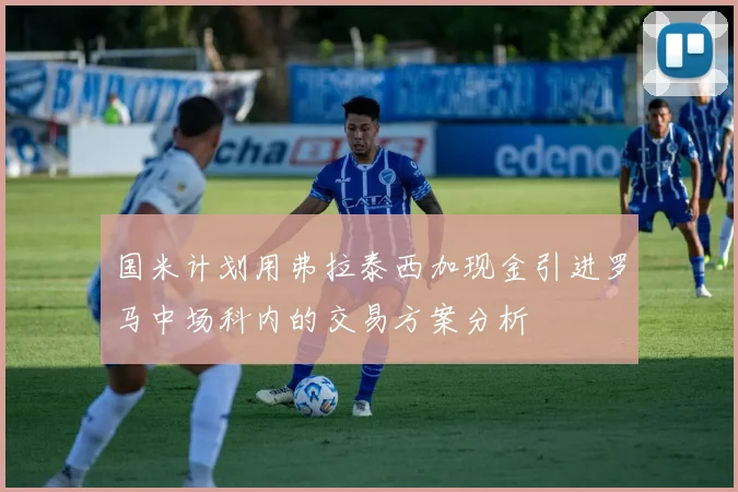 国米计划用弗拉泰西加现金引进罗马中场科内的交易方案分析