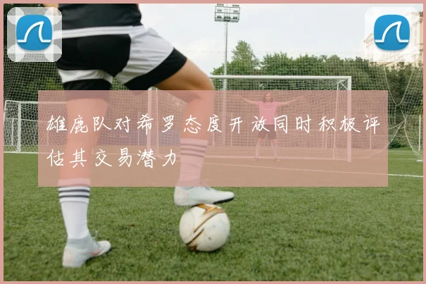 雄鹿队对希罗态度开放同时积极评估其交易潜力