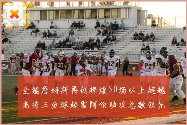 全能詹姆斯再创辉煌50场以上超越老将三分球超雷阿伦助攻总数领先隆多