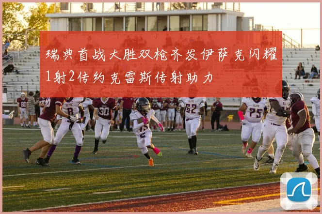 瑞典首战大胜双枪齐发伊萨克闪耀1射2传约克雷斯传射助力
