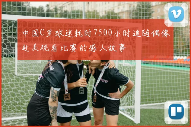 中国C罗球迷耗时7500小时追随偶像赴美观看比赛的感人故事