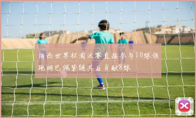 梅西世界杯淘汰赛直接参与10球领跑姆巴佩紧随其后贡献8球