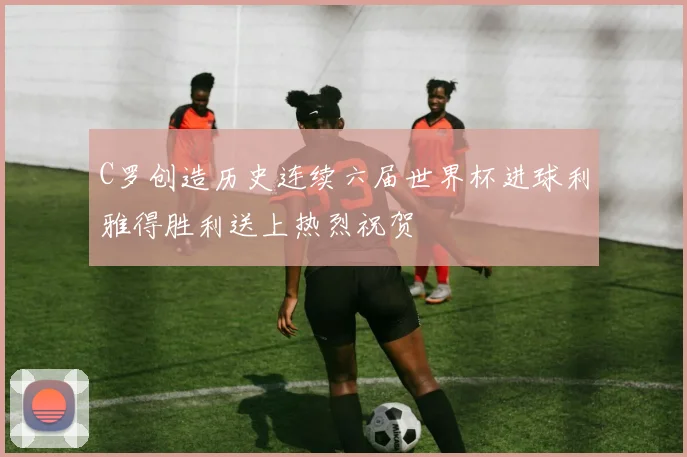 C罗创造历史连续六届世界杯进球利雅得胜利送上热烈祝贺