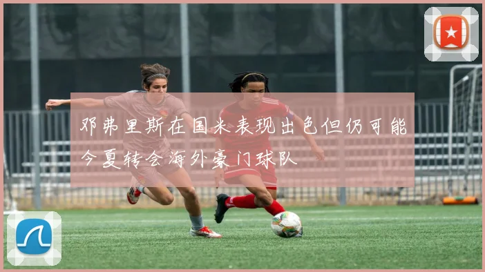邓弗里斯在国米表现出色但仍可能今夏转会海外豪门球队
