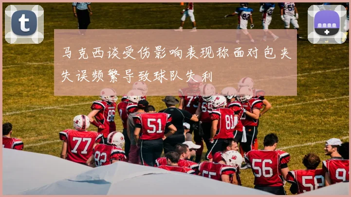 马克西谈受伤影响表现称面对包夹失误频繁导致球队失利