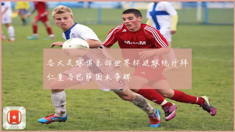 各大足球俱乐部世界杯进球统计拜仁皇马巴萨国米争辉