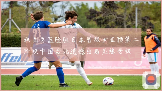 韩国男篮险胜日本晋级世亚预第二阶段中国台北遗憾出局无缘晋级