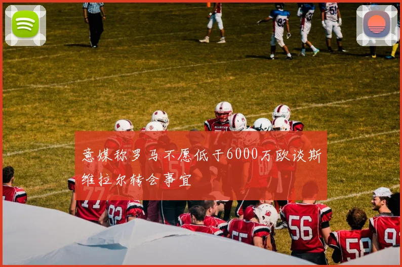意媒称罗马不愿低于6000万欧谈斯维拉尔转会事宜