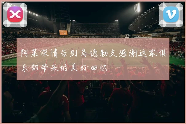 阿莱深情告别乌德勒支感谢这家俱乐部带来的美好回忆