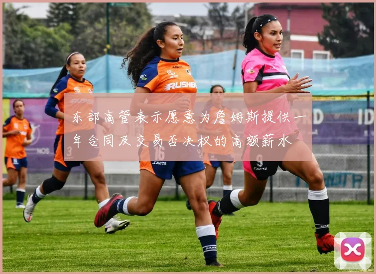 东部高管表示愿意为詹姆斯提供一年合同及交易否决权的高额薪水