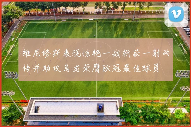 维尼修斯表现惊艳一战斩获一射两传并助攻乌龙荣膺欧冠最佳球员