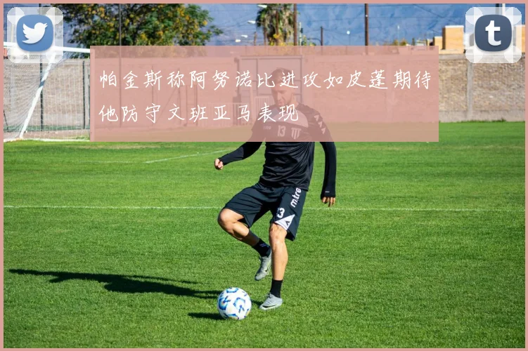 帕金斯称阿努诺比进攻如皮蓬期待他防守文班亚马表现