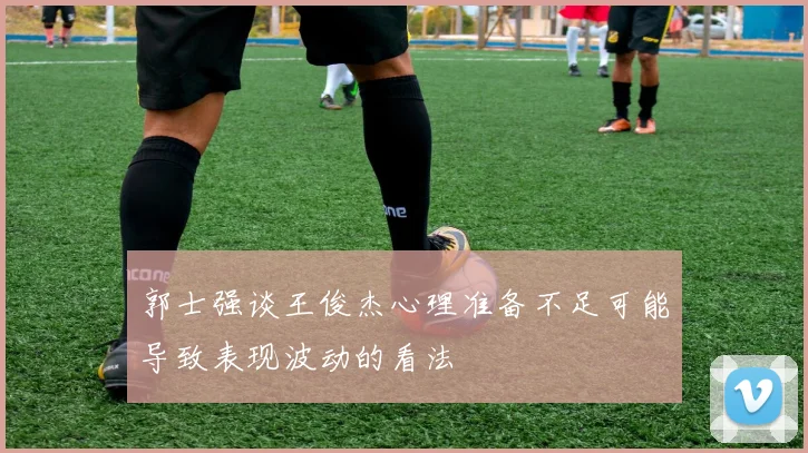 郭士强谈王俊杰心理准备不足可能导致表现波动的看法
